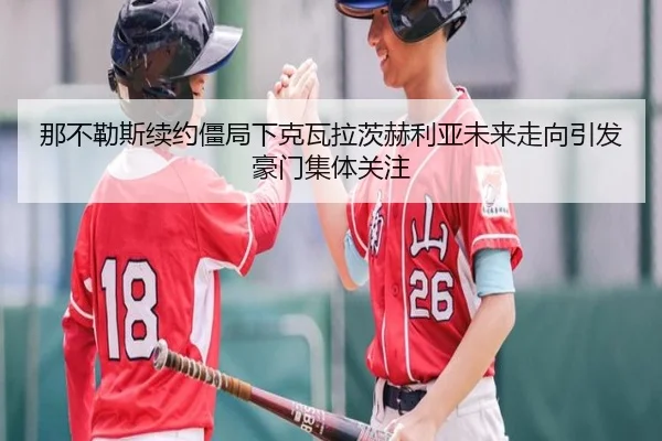 那不勒斯续约僵局下克瓦拉茨赫利亚未来走向引发豪门集体关注