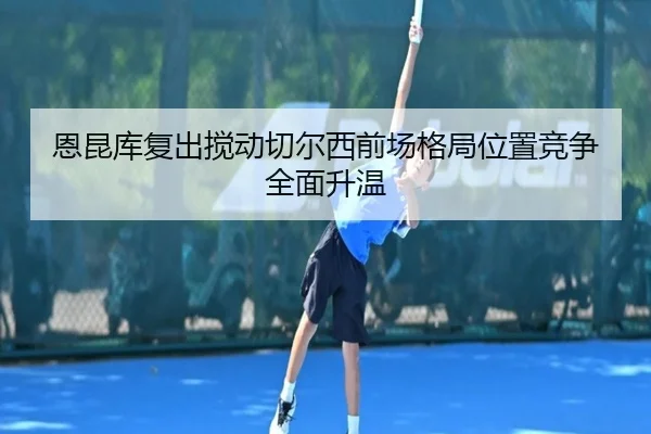 恩昆库复出搅动切尔西前场格局位置竞争全面升温 | kaiyun