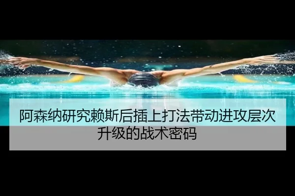 阿森纳研究赖斯后插上打法带动进攻层次升级的战术密码