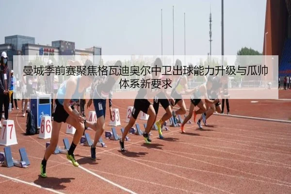 曼城季前赛聚焦格瓦迪奥尔中卫出球能力升级与瓜帅体系新要求